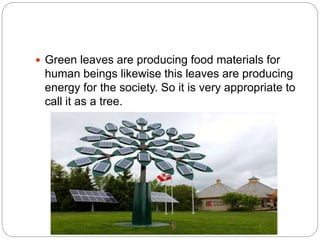  Green leaves are producing food materials for
human beings likewise this leaves are producing
energy for the society. So it is very appropriate to
call it as a tree.
 