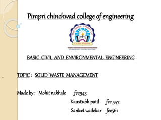 Pimpri chinchwad college of engineering
BASIC CIVIL AND ENVIRONMENTAL ENGINEERING
TOPIC: SOLID WASTE MANAGEMENT
Made by : Mohit nakhale fee543
Kaustubh patil fee 547
Sanket wadekar fee561
 