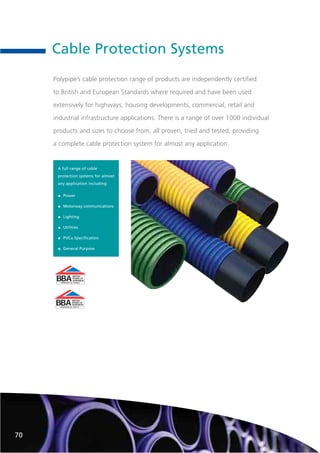 Cable Protection Systems
BBA
BRITISH
BOARD OF
AGRÉMENT
CERTIFICATE No. 90/R049
BBA
BRITISH
BOARD OF
AGRÉMENT
CERTIFICATE No. 89/2175
A full range of cable
protection systems for almost
any application including:
• Power
• Motorway communications
• Lighting
• Utilities
• PVCu Specification
• General Purpose
70
Polypipe’s cable protection range of products are independently certified
to British and European Standards where required and have been used
extensively for highways, housing developments, commercial, retail and
industrial infrastructure applications. There is a range of over 1000 individual
products and sizes to choose from, all proven, tried and tested, providing
a complete cable protection system for almost any application.
 