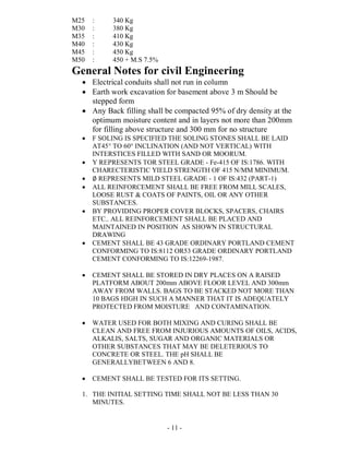 - 11 -
M25 : 340 Kg
M30 : 380 Kg
M35 : 410 Kg
M40 : 430 Kg
M45 : 450 Kg
M50 : 450 + M.S 7.5%
General Notes for civil Engineering
 Electrical conduits shall not run in column
 Earth work excavation for basement above 3 m Should be
stepped form
 Any Back filling shall be compacted 95% of dry density at the
optimum moisture content and in layers not more than 200mm
for filling above structure and 300 mm for no structure
 F SOLING IS SPECIFIED THE SOLING STONES SHALL BE LAID
AT45° TO 60° INCLINATION (AND NOT VERTICAL) WITH
INTERSTICES FILLED WITH SAND OR MOORUM.
 Y REPRESENTS TOR STEEL GRADE - Fe-415 OF IS:1786. WITH
CHARECTERISTIC YIELD STRENGTH OF 415 N/MM MINIMUM.
 ∅ REPRESENTS MILD STEEL GRADE - 1 OF IS:432 (PART-1)
 ALL REINFORCEMENT SHALL BE FREE FROM MILL SCALES,
LOOSE RUST & COATS OF PAINTS, OIL OR ANY OTHER
SUBSTANCES.
 BY PROVIDING PROPER COVER BLOCKS, SPACERS, CHAIRS
ETC.. ALL REINFORCEMENT SHALL BE PLACED AND
MAINTAINED IN POSITION AS SHOWN IN STRUCTURAL
DRAWING
 CEMENT SHALL BE 43 GRADE ORDINARY PORTLAND CEMENT
CONFORMING TO IS:8112 OR53 GRADE ORDINARY PORTLAND
CEMENT CONFORMING TO IS:12269-1987.
 CEMENT SHALL BE STORED IN DRY PLACES ON A RAISED
PLATFORM ABOUT 200mm ABOVE FLOOR LEVEL AND 300mm
AWAY FROM WALLS. BAGS TO BE STACKED NOT MORE THAN
10 BAGS HIGH IN SUCH A MANNER THAT IT IS ADEQUATELY
PROTECTED FROM MOISTURE AND CONTAMINATION.
 WATER USED FOR BOTH MIXING AND CURING SHALL BE
CLEAN AND FREE FROM INJURIOUS AMOUNTS OF OILS, ACIDS,
ALKALIS, SALTS, SUGAR AND ORGANIC MATERIALS OR
OTHER SUBSTANCES THAT MAY BE DELETERIOUS TO
CONCRETE OR STEEL. THE pH SHALL BE
GENERALLYBETWEEN 6 AND 8.
 CEMENT SHALL BE TESTED FOR ITS SETTING.
1. THE INITIAL SETTING TIME SHALL NOT BE LESS THAN 30
MINUTES.
 