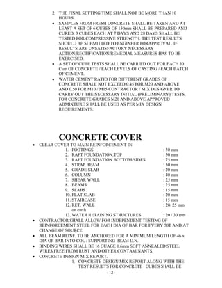 - 12 -
2. THE FINAL SETTING TIME SHALL NOT BE MORE THAN 10
HOURS.
 SAMPLES FROM FRESH CONCRETE SHALL BE TAKEN AND AT
LEAST A SET OF 6 CUBES OF 150mm SHALL BE PREPARED AND
CURED. 3 CUBES EACH AT 7 DAYS AND 28 DAYS SHALL BE
TESTED FOR COMPRESSIVE STRENGTH. THE TEST RESULTS
SHOULD BE SUBMITTED TO ENGINEER FORAPPROVAL. IF
RESULTS ARE UNSATISFACTORY NECESSARY
ACTION/RECTIFICATION/REMEDIAL MEASURES HAS TO BE
EXERCISED.
 A SET OF CUBE TESTS SHALL BE CARRIED OUT FOR EACH 30
Cum OF CONCRETE / EACH LEVELS OF CASTING / EACH BATCH
OF CEMENT.
 WATER CEMENT RATIO FOR DIFFERENT GRADES OF
CONCRETE SHALL NOT EXCEED 0.45 FOR M20 AND ABOVE
AND 0.50 FOR M10 / M15 CONTRACTOR / MIX DESIGNER TO
CARRY OUT THE NECESSARY INITIAL (PRELIMINARY) TESTS.
FOR CONCRETE GRADES M20 AND ABOVE APPROVED
ADMIXTURE SHALL BE USED AS PER MIX DESIGN
REQUIREMENTS.
CONCRETE COVER
 CLEAR COVER TO MAIN REINFORCEMENT IN
1. FOOTINGS : 50 mm
2. RAFT FOUNDATION.TOP : 50 mm
3. RAFT FOUNDATION.BOTTOM/SIDES : 75 mm
4. STRAP BEAM : 50 mm
5. GRADE SLAB : 20 mm
6. COLUMN : 40 mm
7. SHEAR WALL : 25 mm
8. BEAMS : 25 mm
9. SLABS : 15 mm
10. FLAT SLAB : 20 mm
11. STAIRCASE : 15 mm
12. RET. WALL : 20/ 25 mm
on earth
13. WATER RETAINING STRUCTURES : 20 / 30 mm
 CONTRACTOR SHALL ALLOW FOR INDEPENDENT TESTING OF
REINFORCEMENT STEEL FOR EACH DIA OF BAR FOR EVERY 50T AND AT
CHANGE OF SOURCE.
 ALL BEAM REINF. TO BE ANCHORED FOR A MINIMUM LENGTH OF 46 x
DIA OF BAR INTO COL / SUPPORTING BEAM U.N.
 BINDING WIRES SHALL BE 16 GUAGE 1.6mm SOFT ANNEALED STEEL
WIRES FREE FROM RUST AND OTHER CONTAMINANTS.
 CONCRETE DESIGN MIX REPORT.
1. CONCRETE DESIGN MIX REPORT ALONG WITH THE
TEST RESULTS FOR CONCRETE CUBES SHALL BE
 