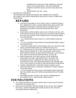 - 13 -
SUBMITTED IN ADVANCE FOR APPROVAL BEFORE
RELEVANT CONCRETING. AND THE MINIMUM
CEMENT CONTENT SHALL BE NOT LESS THAN 300
Kg/m
2. SLUMP SHALL BE 100 + 25mm.
 POURING OF CONCRETE.
NO CONCRETING OPERATION SHALL BE CARRIED OUT DURING
INCLEMENT WEATHER CONDITIONS LIKE HEAVY RAIN, STORM AND
HIGH WINDS.
REPAIRS
 CONCRETE REPAIRS IN ANY STRUCTURAL ELEMENTS SHALL
BE CARRIED OUT ONLY AFTER INSPECTION AND AS PER THE
APPROVED METHOD. CONTRACTOR TO SUBMIT DETAIL
METHOD STATEMENT FOR ENGINEER'S REVIEW AND
RESPONSE
 CONCRETE FLOOR SCREED SHALL BE IN PANELS OF 3M x 3M
WITH JOINTS SEALED WITH SEALANT TO MATCH WITH JOINTS
IN SLAB. LOCATIONS TO BE APPROVED BY ENGINEER PRIOR
TO CONCRETING.
 ALL CONCRETING MUST STOP AT A SHUTTERED SURFACE
ONLY.
 AT ALL CONSTRUCTION JOINTS THE REINFORCEMENT SHALL
BE CONTINUOUS.
 CONSTRUCTION JOINT IN RETAINING WALLS & WATER TANK
SHALL BE PROVIDED WITH AN APPROVED SEALANT
 ALL DEEPER EXCAVATION BELOW THE GROUND LEVEL SLAB
SHALL BE RETAINED BY A LOCALIZED SOIL AND WATER
RETENTION SYSTEM, AS MAY BE RETAINED BY A LOCALIZED
SOIL AND WATER RETENTION SYSTEM, AS MAY BE
 DEWATERING BY SUITABLE MEANS TO BE ADOPTED
(ENSURING NO FINES ARE DRAWN OUT) TO KEEP THE
FOUNDING STRATA COMPLETELY DRY AND SHALL BE
CONTINUED UNTIL THE GROUND FLOOR SLAB / BEAMS ARE
CAST AND CURED TO ACHIEVE SPECIFIED DESIGN STRENGTH.
 CEMENT PROPORTION: CONCRETE MIX IN ABOVE SUCH
FOUNDATIONS SHALL CONTAIN 10 PERCENT EXTRA CEMENT
THAN SPECIFIED.
 AT LOCATIONS OF ISOLATION / EXPANSION JOINT PROVIDE
POLYSULPHIDE SEALANT WITH BACKER ROD POLYSTYRENE
BOARDS.
 NO THROUGH BOLTS SHALL BE USED IN FORMWORK OF
RETAINING WALL. AND WATER TANK WALLS.
FOUNDATIONS
 ALL LOOSE POCKETS AND SOFT SPOTS ARE TO BE FILLED IN MASS
CONCRETE OF GRADE M-10.
 BACK FILLING BEHIND THE RETAINING WALL SHALL BE CARRIED
OUT ONLY AFTER THEGROUND FLOOR SLAB IS CAST AND HAS
ATTAINED DESIGN STRENGTH.
 