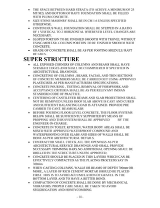 - 14 -
 THE SPACE BETWEEN HARD STRATA (TO ACHIVE A MINIMUM OF 25
MT/M2) AND BOTTOM OF RAFT/ FOUNDATION SHALL BE FILLED
WITH PLUM CONCRETE.
 SIZE STONE MASONRY SHALL BE IN CM 1:6 UNLESS SPECIFIED
OTHERWISE.
 CONTINUOUS WALL FOUNDATION SHALL BE STEPPED IN A RATIO
OF 1 VERTICAL TO 2 HORIZONTAL WHEREVER LEVEL CHANGES ARE
NECESSARY.
 SLOPED PORTION TO BE FINISHED SMOOTH WITH TROVEL WITHOUT
USING MORTAR. COLUMN PORTION TO BE FINISHED SMOOTH WITH
CONCRETE.
 GRADE OF CONCRETE SHALL BE AS PER FOOTING SHEDULE/ RAFT
DETAILS.
SUPER STRUCTURE
 ALL EXPOSED CORNERS OF COLUMNS AND BEAMS SHALL HAVE
STRAIGHT EDGES AND SHALL BE CHAMPHERED IF SPECIFIED IN
ARCHITECTURAL DRAWINGS.
 CONCRETING OF COLUMNS , BEAMS, FACIAS, AND THIN SECTIONS
OF CONCRETE MEMBERS SHALL BE CARRIED OUT USING APPROVED
PLASTICISER AS PER MANUFACTURERS SPECIFICATIONS.
 CONCRETE POURING , TESTING, REMOVAL OF FORMWORK AND
ACCEPTANCE CRITERIA SHALL BE AS PER RELEVANT INDIAN
STANDERD CODE OF PRACTICE.
 CENTERING OF CANTILEVER BEAMS AND SLAB PROJECTIONS SHALL
NOT BE REMOVED UNLESS ROOF SLAB ABOVE IS CAST AND CURED
AND SUFFICIENT BALANCING LOAD IS ATTAINED. PROVIDE PRE
CAMBER TO CANT. BEAMS/SLABS
 BEFORE POURING FLOOR LEVEL CONCRETE, THE FLOOR SYSTEMS
BELOW SHALL BE SUFFICIENTLY SUPPORTED BY MEANS OF
PROPPING AND THIS SYSTEM SHALL BE APPROVED BY THE
ENGINEER-IN-CHARGE.
 CONCRETE IN TOILET, KITCHEN, WATER BODY AREAS SHALL BE
MIXED WITH APPROVED WATERPROOF COMPOUND AND
WATERPROOFING OVER SLABS AND SIDES OF WALLS SHALL BE
DONE AS PER ARCHITECTURAL DETAILS.
 CONTRACTOR SHALL CHECK ALL THE OPENINGS AS PER
ARCHITECTURAL/SERVICE DRAWINGS AND SHALL PROVIDE
NECESSARY TRIMMING BARS.NO ADDITIONAL OPENING SHALL BE
DRILLED IN THE STRUCTURE UNLESS APPROVED.
 CONCRETE SHOULD BE PLACED IN THIN LAYERS WHICH CAN BE
EFFECTIVELY COMPACTED AS THE PLACING PROCEEDS SAY IN
300mm.
 WHEN CASTING COLUMNS, WALLS OR BEAMS OF DEPTH 700mm OR
MORE, A LAYER OF RICH CEMENT MORTAR SHOULD BE PLACED
FIRST. THIS IS TO AVOID ACCUMULATION OF GRAVEL IN THE
BOTTOM LAYER AND TO HAVE A BETTER BOND.
 COMPACTION OF CONCERTE SHALL BE DONE BY MECHANICAL
VIBRATORS. PROPER CARE SHALL BE TAKEN TO AVOID
SEGGREGATION AND HONEYCOMBING.
 