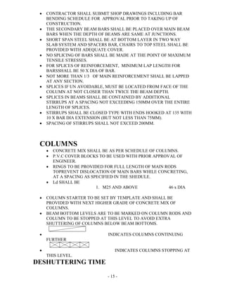 - 15 -
 CONTRACTOR SHALL SUBMIT SHOP DRAWINGS INCLUDING BAR
BENDING SCHEDULE FOR APPROVAL PRIOR TO TAKING UP OF
CONSTRUCTION.
 THE SECONDARY BEAM BARS SHALL BE PLACED OVER MAIN BEAM
BARS WHEN THE DEPTH OF BEAMS ARE SAME AT JUNCTIONS.
 SHORT SPAN STEEL SHALL BE AT BOTTOM LAYER IN TWO WAY
SLAB SYSTEM AND SPACERS BAR, CHAIRS TO TOP STEEL SHALL BE
PROVIDED WITH ADEQUATE COVER.
 NO SPLICING OF BARS SHALL BE MADE AT THE POINT OF MAXIMUM
TENSILE STRESSES.
 FOR SPLICES OF REINFORCEMENT, MINIMUM LAP LENGTH FOR
BARSSHALL BE 50 X DIA OF BAR.
 NOT MORE THAN 1/3 OF MAIN REINFORCEMENT SHALL BE LAPPED
AT ANY SECTION.
 SPLICES IF UN AVOIDABLE, MUST BE LOCATED FROM FACE OF THE
COLUMN AT NOT CLOSER THAN TWICE THE BEAM DEPTH.
 SPLICES IN BEAMS SHALL BE CONTAINED BY ADDITIONAL
STIRRUPS AT A SPACING NOT EXCEEDING 150MM OVER THE ENTIRE
LENGTH OF SPLICES.
 STIRRUPS SHALL BE CLOSED TYPE WITH ENDS HOOKED AT 135 WITH
10 X BAR DIA EXTENSION (BUT NOT LESS THAN 75MM).
 SPACING OF STIRRUPS SHALL NOT EXCEED 200MM.
COLUMNS
 CONCRETE MIX SHALL BE AS PER SCHEDULE OF COLUMNS.
 P.V.C COVER BLOCKS TO BE USED WITH PRIOR APPROVAL OF
ENGINEER.
 RINGS TO BE PROVIDED FOR FULL LENGTH OF MAIN RODS
TOPREVENT DISLOCATION OF MAIN BARS WHILE CONCRETING,
AT A SPACING AS SPECIFIED IN THE SHEDULE.
 Ld SHALL BE
1. M25 AND ABOVE 46 x DIA
 COLUMN STARTER TO BE SET BY TEMPLATE AND SHALL BE
PROVIDED WITH NEXT HIGHER GRADE OF CONCRETE MIX OF
COLUMNS.
 BEAM BOTTOM LEVELS ARE TO BE MARKED ON COLUMN RODS AND
COLUMN TO BE STOPPED AT THIS LEVEL TO AVOID EXTRA
SHUTTERING OF COLUMNS BELOW BEAM BOTTOMS.
 INDICATES COLUMNS CONTINUING
FURTHER
 INDICATES COLUMNS STOPPING AT
THIS LEVEL.
DESHUTTERING TIME
 
