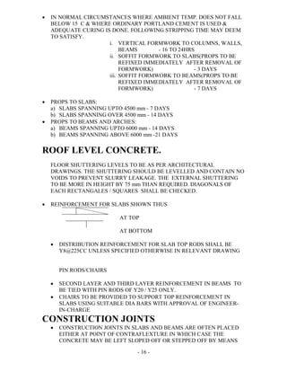 - 16 -
 IN NORMAL CIRCUMSTANCES WHERE AMBIENT TEMP. DOES NOT FALL
BELOW 15 C & WHERE ORDINARY PORTLAND CEMENT IS USED &
ADEQUATE CURING IS DONE. FOLLOWING STRIPPING TIME MAY DEEM
TO SATISFY.
i. VERTICAL FORMWORK TO COLUMNS, WALLS,
BEAMS - 16 TO 24HRS
ii. SOFFIT FORMWORK TO SLABS(PROPS TO BE
REFIXED IMMEDIATELY AFTER REMOVAL OF
FORMWORK) - 3 DAYS
iii. SOFFIT FORMWORK TO BEAMS(PROPS TO BE
REFIXED IMMEDIATELY AFTER REMOVAL OF
FORMWORK) - 7 DAYS
 PROPS TO SLABS:
a) SLABS SPANNING UPTO 4500 mm - 7 DAYS
b) SLABS SPANNING OVER 4500 mm - 14 DAYS
 PROPS TO BEAMS AND ARCHES:
a) BEAMS SPANNING UPTO 6000 mm - 14 DAYS
b) BEAMS SPANNING ABOVE 6000 mm -21 DAYS
ROOF LEVEL CONCRETE.
FLOOR SHUTTERING LEVELS TO BE AS PER ARCHITECTURAL
DRAWINGS. THE SHUTTERING SHOULD BE LEVELLED AND CONTAIN NO
VOIDS TO PREVENT SLURRY LEAKAGE. THE EXTERNAL SHUTTERING
TO BE MORE IN HEIGHT BY 75 mm THAN REQUIRED. DIAGONALS OF
EACH RECTANGALES / SQUARES SHALL BE CHECKED.
 REINFORCEMENT FOR SLABS SHOWN THUS
AT TOP
AT BOTTOM
 DISTRIBUTION REINFORCEMENT FOR SLAB TOP RODS SHALL BE
Y8@225CC UNLESS SPECIFIED OTHERWISE IN RELEVANT DRAWING
PIN RODS/CHAIRS
 SECOND LAYER AND THIRD LAYER REINFORCEMENT IN BEAMS TO
BE TIED WITH PIN RODS OF Y20 / Y25 ONLY.
 CHAIRS TO BE PROVIDED TO SUPPORT TOP REINFORCEMENT IN
SLABS USING SUITABLE DIA BARS WITH APPROVAL OF ENGINEER-
IN-CHARGE
CONSTRUCTION JOINTS
 CONSTRUCTION JOINTS IN SLABS AND BEAMS ARE OFTEN PLACED
EITHER AT POINT OF CONTRAFLEXTURE IN WHICH CASE THE
CONCRETE MAY BE LEFT SLOPED OFF OR STEPPED OFF BY MEANS
 