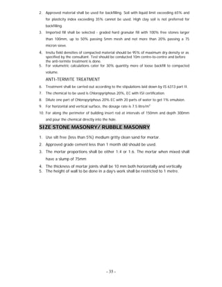 - 35 -
2. Approved material shall be used for backfilling. Soil with liquid limit exceeding 65% and
for plasticity index exceeding 35% cannot be used. High clay soil is not preferred for
backfilling.
3. Imported fill shall be selected - graded hard granular fill with 100% free stones larger
than 100mm, up to 50% passing 5mm mesh and not more than 20% passing a 75
micron sieve.
4. Insitu field densities of compacted material should be 95% of maximum dry density or as
specified by the consultant. Test should be conducted 10m centre-to-centre and before
the anti-termite treatment is done.
5. For volumetric calculations cater for 30% quantity more of loose backfill to compacted
volume.
ANTI-TERMITE TREATMENT
6. Treatment shall be carried out according to the stipulations laid down by IS 6313 part II.
7. The chemical to be used is Chloropyriphous 20%, EC with ISI certification.
8. Dilute one part of Chloropyriphous 20% EC with 20 parts of water to get 1% emulsion.
9. For horizontal and vertical surface, the dosage rate is 7.5 litre/m2.
10. For along the perimeter of building insert rod at intervals of 150mm and depth 300mm
and pour the chemical directly into the hole.
SIZE STONE MASONRY/ RUBBLE MASONRY
1. Use silt free (less than 5%) medium gritty clean sand for mortar.
2. Approved grade cement less than 1 month old should be used.
3. The mortar proportions shall be either 1:4 or 1:6. The mortar when mixed shall
have a slump of 75mm
4. The thickness of mortar joints shall be 10 mm both horizontally and vertically
5. The height of wall to be done in a day’s work shall be restricted to 1 metre.
 