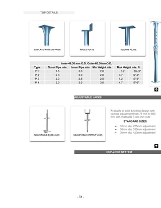 - 38 -
TOP DETAILS
Inner-48.30 mm O.D. Outer-60.30mmO.D.
Type Outer Pipe mts. Inner Pipe mts Min Height mts Max Height mts. ft
P 1. 1.5 2.0 2.0 3.2 10,-3"
P 2 2.0 2.0 2.0 3.7 12'-3"
P 3 2.0 2.5 2.5 4.2 13'-9"
P 4 2.0 3.0 3.0 4.7 15'-6"
ADJUSTABLE JACKS
Available in solid & hollow design with
various adjustment from 75 mm to 660
mm with malleable / cast iron nuts
STANDARD SIZES
 32mm dia, 225mm adjustment
 36mm dia, 350mm adjustment
 36mm dia, 450mm adjustment
CUP-LOCK SYSTEM
 