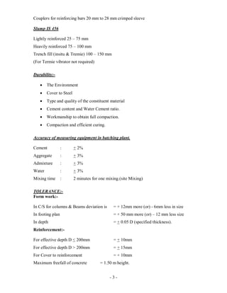 - 3 -
Couplers for reinforcing bars 20 mm to 28 mm crimped sleeve
Slump IS 456
Lightly reinforced 25 – 75 mm
Heavily reinforced 75 – 100 mm
Trench fill (insitu & Tremie) 100 – 150 mm
(For Termie vibrator not required)
Durability:-
 The Environment
 Cover to Steel
 Type and quality of the constituent material
 Cement content and Water Cement ratio.
 Workmanship to obtain full compaction.
 Compaction and efficient curing.
Accuracy of measuring equipment in batching plant.
Cement : + 2%
Aggregate : + 3%
Admixture : + 3%
Water : + 3%
Mixing time : 2 minutes for one mixing.(site Mixing)
TOLERANCE:-
Form work:-
In C/S for columns & Beams deviation is = + 12mm more (or) - 6mm less in size
In footing plan = + 50 mm more (or) – 12 mm less size
In depth = + 0.05 D (specified thickness).
Reinforcement:-
For effective depth D < 200mm = + 10mm
For effective depth D > 200mm = + 15mm
For Cover to reinforcement = + 10mm
Maximum freefall of concrete = 1.50 m height.
 
