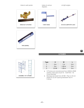 - 41 -
tubes to wall panels tubes at various
degrees.
at right angles.
H-FRAMES
Type H W L
1. 2 m 1 m 2 m
2. 2 m 1.25 m 2 m
3. 2.5 M 1.25 m 2 m
 H-Frames are manufactured from 40NB & 25NB
medium class pipe as per IS : 1239 Part - I &
Cross Bracings
 Bracings are made from 20 NB - Pipe or 35 mm
Angle for 2/2.5m spacing betwween two H-
Frames.
 