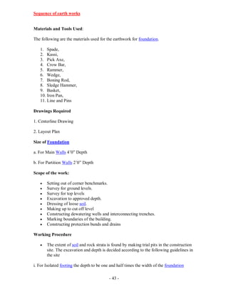 - 43 -
Sequence of earth works
Materials and Tools Used:
The following are the materials used for the earthwork for foundation.
1. Spade,
2. Kassi,
3. Pick Axe,
4. Crow Bar,
5. Rammer,
6. Wedge,
7. Boning Rod,
8. Sledge Hammer,
9. Basket,
10. Iron Pan,
11. Line and Pins
Drawings Required
1. Centerline Drawing
2. Layout Plan
Size of Foundation
a. For Main Walls 4’0” Depth
b. For Partition Walls 2’0” Depth
Scope of the work:
 Setting out of corner benchmarks.
 Survey for ground levels.
 Survey for top levels
 Excavation to approved depth.
 Dressing of loose soil.
 Making up to cut off level
 Constructing dewatering wells and interconnecting trenches.
 Marking boundaries of the building.
 Constructing protection bunds and drains
Working Procedure
 The extent of soil and rock strata is found by making trial pits in the construction
site. The excavation and depth is decided according to the following guidelines in
the site
i. For Isolated footing the depth to be one and half times the width of the foundation
 