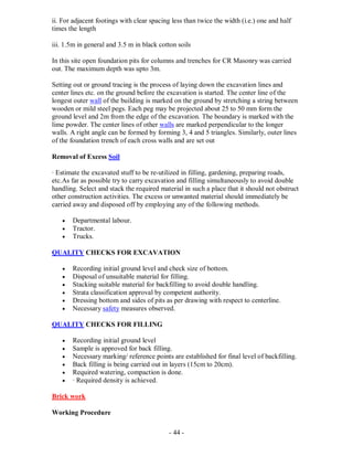 - 44 -
ii. For adjacent footings with clear spacing less than twice the width (i.e.) one and half
times the length
iii. 1.5m in general and 3.5 m in black cotton soils
In this site open foundation pits for columns and trenches for CR Masonry was carried
out. The maximum depth was upto 3m.
Setting out or ground tracing is the process of laying down the excavation lines and
center lines etc. on the ground before the excavation is started. The center line of the
longest outer wall of the building is marked on the ground by stretching a string between
wooden or mild steel pegs. Each peg may be projected about 25 to 50 mm form the
ground level and 2m from the edge of the excavation. The boundary is marked with the
lime powder. The center lines of other walls are marked perpendicular to the longer
walls. A right angle can be formed by forming 3, 4 and 5 triangles. Similarly, outer lines
of the foundation trench of each cross walls and are set out
Removal of Excess Soil
· Estimate the excavated stuff to be re-utilized in filling, gardening, preparing roads,
etc.As far as possible try to carry excavation and filling simultaneously to avoid double
handling. Select and stack the required material in such a place that it should not obstruct
other construction activities. The excess or unwanted material should immediately be
carried away and disposed off by employing any of the following methods.
 Departmental labour.
 Tractor.
 Trucks.
QUALITY CHECKS FOR EXCAVATION
 Recording initial ground level and check size of bottom.
 Disposal of unsuitable material for filling.
 Stacking suitable material for backfilling to avoid double handling.
 Strata classification approval by competent authority.
 Dressing bottom and sides of pits as per drawing with respect to centerline.
 Necessary safety measures observed.
QUALITY CHECKS FOR FILLING
 Recording initial ground level
 Sample is approved for back filling.
 Necessary marking/ reference points are established for final level of backfilling.
 Back filling is being carried out in layers (15cm to 20cm).
 Required watering, compaction is done.
 · Required density is achieved.
Brick work
Working Procedure
 