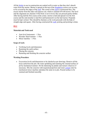 - 45 -
All the bricks to use in construction are soaked well in water so that they don’t absorb
water from the mortar. Mortar is spread on the top of the foundation course over an area
to be covered by the edges of the wall. The corner of the wall is constructed first. The
excess mortar from the sides will squeeze out, which is cleaned off with trowel. The level
and the alignment are checked. If the brick is not in level, they are pressed gently further.
After having laid the first course at the corner, mortar is laid and spread over the first
course and the end stretcher is laid first and hammered it on the laid mortar. Perpends
must be kept vertical. This should be checked, as the work proceeds with the help of
straight edge and square. After having constructed the wall, jointing and pointing is done.
PCC
Materials and Tools used
 Auto level instrument – 1 Nos
 Wooden /Steel rammer – 1 Nos
 Mixer machine – 1 Nos
Scope of work
 Verifying levels and dimension
 Ramming the earth surface
 Placing the concrete.
 Ramming and finishing the concrete surface
Working Procedure
 Excavation levels and dimensions to be checked as per drawings. Remove all the
loose earth from the pits. Do water sprinkling and ramming the cleaned surface of
pit by mechanical rammer. Do the shuttering by planks and runners wherever if
necessary. Mix the concrete with required proportion and water cement ratio by
mechanical mixer machine and place the same in to pits. Poured surface to be
rammed and finished smoothly
 