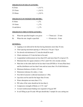- 4 -
TOLERANCE ON DIA IN LENGTH:-
0-25mm = + 0.5 %
25-35mm = + 0.6 %
35-50mm = + 0.8 %
TOLERANCE ON WEIGHT PER METRE:-
0-10mm = +7%
10-16mm = + 5%
16 and above = + 3%
TOLERANCE FOR CUTTING LENGTH :-
A) When the specified length is not given = + 75mm (or) – 25 mm
B) When the min. length is specified = + 50 mm (or) – 0 mm
GENERAL:-
 Lapping is not allowed for the bars having diameters more than 36 mm.
 Chair spacing maximum spacing is 1.00 m (or) 1 No per 1 Sq.m
 For dowels rod minimum of 12 mm dia should be used.
 Chairs minimum of 12 mm dia bars to be used.
 Longitudinal reinforcement not less than 0.8% and more than 6% of gross C/S.
 Minimum bars for square column is 4 No’s and 6 No’s for circular column.
 Main bars in the slabs shall not be less than 8 mm (HYSD) or 10 mm (Plain bars)
and the distributors not less than 8 mm and not more than 1/8 of slab thickness.
 Minimum thickness of slab is 125 mm
 Dimension tolerance for cubes + 2 mm.
 Free fall of concrete is allowed maximum to 1.50m.
 Lap slices not be used for bar larger than 36 mm.
 Water absorption not more than 15 %.
 PH value of the water should not be less than 6.
 Compressive strength of Bricks is 3.5 N / mm2
 In steel reinforcement binding wire required is 8 kg per MT
 In soil filling as per IS code 100 sqm should take 3 sample for core cutting test
 