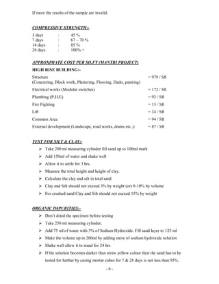 - 6 -
If more the results of the sample are invalid.
COMPRESSIVE STRENGTH:-
3 days : 45 %
7 days : 67 – 70 %
14 days : 85 %
28 days : 100% +
APPROXIMATE COST PER SQ.FT (MANTRI PROJECT)
HIGH RISE BUILDING:-
Structure = 979 / Sft
(Concreting, Block work, Plastering, Flooring, Dado, painting)
Electrical works (Modular switches) = 172 / Sft
Plumbing (P.H.E) = 93 / Sft
Fire Fighting = 13 / Sft
Lift = 34 / Sft
Common Area = 94 / Sft
External development (Landscape, road works, drains etc.,) = 87 / Sft
TEST FOR SILT & CLAY:-
 Take 200 ml measuring cylinder fill sand up to 100ml mark
 Add 150ml of water and shake well
 Allow it to settle for 3 hrs.
 Measure the total height and height of clay.
 Calculate the clay and silt in total sand
 Clay and Silt should not exceed 3% by weight (or) 8-10% by volume
 For crushed sand Clay and Silt should not exceed 15% by weight
ORGANIC IMPURITIES:-
 Don’t dried the specimen before testing
 Take 250 ml measuring cylinder.
 Add 75 ml of water with 3% of Sodium Hydroxide. Fill sand layer to 125 ml
 Make the volume up to 200ml by adding more of sodium hydroxide solution
 Shake well allow it to stand for 24 hrs
 If the solution becomes darker than straw yellow colour then the sand has to be
tested for further by casing mortar cubes for 7 & 28 days is not less than 95%.
 