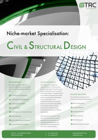 PROFESSIONAL/TECHNICAL




Niche-market Specialisation:

C IVIL & STRUCTURAL DESIGN


SPECIALISATIONS                               A FOCUS ON QUALITY
TRC Professional/Technical's Civil &          TRC Professional/Technical is a
Structural Design Team has a successful       specialist division of TRC Group that
track history of recruiting the following     focuses on the Engineering, Resources,
roles:                                        Construction, and Property industries.
                                              The division is able to manage any scale
                                                                                         RELEVANT INDUSTRIES
     Civil Engineers & Technicians            of recruitment assignment; from single
                                              permanent appointments through to          The Civil & Structural Design Team
     Civil Design & Project Engineers         entire contract teams. TRC                 works across the following industries:
                                              Professional/Technical's core brand
     Civil Designers & Drafters               promise is comprised of unparalleled           Water Development
                                              service quality, long-term client
     Design Drafters                          relationships, specialist industry             Land Development
                                              knowledge and networks of industry
     Traffic Engineers & Transport Planners   professionals.                                 Urban Development


     Project Managers                         TRC Professional/Technical's Civil &           Roads & Highways
                                              Structural Design Team focuses on
     Water & Water Resource Engineers         working closely with design and                Traffic & Transport
                                              engineering consultancies across
     Structural Engineers & Drafters          Australasia to provide recruitment             Building Structures & Bridges
                                              services in a range of sectors.




    LEVEL 15, 1 CASTLEREAGH STREET                      T   +61 2 8346 6700                  INFO@TRCGROUP.COM
    SYDNEY NSW 2000                                     F   +61 2 8346 6777                  TRCGROUP.COM
 