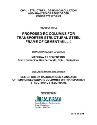 CIVIL – STRUCTURAL DESIGN CALCULATION
AND ANALYSIS OF REINCORCED
CONCRETE WORKS
PROJECT TITLE
PROPOSED RC COLUMNS FOR
TRANSPORTER STRUCTURAL STEEL
FRAME OF CEMENT MILL 4
OWNER / PROJECT LOCATION
MABUHAY FILCEMENT INC.
South Poblacion, San Fernando, Cebu, Philippines
DESCRIPTION OF JOB ORDER
DESIGN CHECK CALCULATIONS & ANALYSIS
OF REINFORCED SQUARE COLUMNS FOR TRANSPORTER
STRUCTURAL STEEL FRAME
PREPARED BY
2015 of MAY
South Poblacion, San Fernando,
Cebu, Philippines
Tel. No. : 488-9788
 