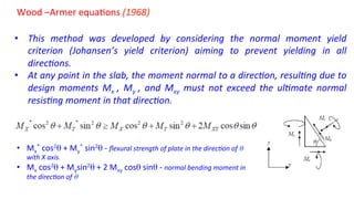 Wood	
  –Armer	
  equa5ons	
  (1968)	
  	
  
	
  
•  This	
   method	
   was	
   developed	
   by	
   considering	
   the	
   normal	
   moment	
   yield	
  
criterion	
   (Johansen’s	
   yield	
   criterion)	
   aiming	
   to	
   prevent	
   yielding	
   in	
   all	
  
direc4ons.	
  	
  
•  At	
  any	
  point	
  in	
  the	
  slab,	
  the	
  moment	
  normal	
  to	
  a	
  direc4on,	
  resul4ng	
  due	
  to	
  
design	
   moments	
   Mx	
   ,	
   My	
   ,	
   and	
   Mxy	
   must	
   not	
   exceed	
   the	
   ul4mate	
   normal	
  
resis4ng	
  moment	
  in	
  that	
  direc4on.	
  
•  Mx
*	
  cos2θ	
  +	
  My
*	
  sin2θ	
  -­‐	
  ﬂexural	
  strength	
  of	
  plate	
  in	
  the	
  direc4on	
  of	
  θ	
  	
  
with	
  X	
  axis.	
  
•  Mx	
  cos2θ	
  +	
  Mysin2θ	
  +	
  2	
  Mxy	
  cosθ	
  sinθ	
  -­‐	
  normal	
  bending	
  moment	
  in	
  
the	
  direc4on	
  of	
  θ	
  	
  
 