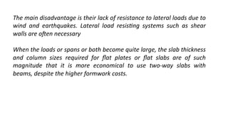 The	
  main	
  disadvantage	
  is	
  their	
  lack	
  of	
  resistance	
  to	
  lateral	
  loads	
  due	
  to	
  
wind	
   and	
   earthquakes.	
   Lateral	
   load	
   resis4ng	
   systems	
   such	
   as	
   shear	
  
walls	
  are	
  oDen	
  necessary	
  
	
  
When	
  the	
  loads	
  or	
  spans	
  or	
  both	
  become	
  quite	
  large,	
  the	
  slab	
  thickness	
  
and	
   column	
   sizes	
   required	
   for	
   ﬂat	
   plates	
   or	
   ﬂat	
   slabs	
   are	
   of	
   such	
  
magnitude	
   that	
   it	
   is	
   more	
   economical	
   to	
   use	
   two-­‐way	
   slabs	
   with	
  
beams,	
  despite	
  the	
  higher	
  formwork	
  costs.	
  
	
  
 