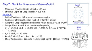 Step 7 : Check for Shear around Column Capital
•  Minimum	
  Eﬀec5ve	
  Depth	
  	
  of	
  Slab	
  =	
  198	
  mm	
  	
  
•  Eﬀec5ve	
  Depth	
  at	
  	
  Drop	
  loca5on	
  =	
  298	
  mm	
  
Sec4on	
  1:	
  
•  Cri5cal	
  Sec5on	
  at	
  d/2	
  around	
  the	
  column	
  capital	
  
•  Perimeter	
  of	
  Cri5cal	
  Sec5on	
  =	
  π	
  (	
  1.5	
  +	
  0.298)	
  =	
  5.65	
  m	
  	
  
•  Weight	
  of	
  Drop	
  Projec5on	
  below	
  slab	
  =	
  0.1x	
  25	
  x	
  1.5	
  =	
  3.75	
  kN/m2	
  
•  Design	
  Shear	
  at	
  cri5cal	
  sec5on	
  around	
  capital	
  Vu	
  
•  Vu	
  =	
  16.5	
  (	
  7.2	
  x	
  6.4	
  -­‐	
  π	
  x	
  1.7982/4)	
  +	
  3.75(3.2	
  x	
  3.2	
  -­‐	
  π	
  x	
  1.7982/4)	
  	
  
•  	
  	
  	
  	
  	
  =	
  747	
  kN	
  
•  τc	
  =	
  0.25√fck	
  =	
  1.12	
  MPa	
  
•  ks	
  =	
  0.5	
  +1	
  =	
  1.5	
  	
  <=1	
  ;	
  ks=1	
  ;	
  ks	
  τc	
  =	
  1.12	
  
•  Shear	
  Resistance	
  of	
  Concrete	
  =	
  1.12	
  x	
  5650	
  x	
  298	
  =	
  1885kN	
  >	
  747	
  kN 	
   	
  OK	
  
1.5	
  
Cri4cal	
  Sec4on	
  
DROP
3.2	
  m	
  
3.2	
  m	
  
1.798	
  
Capital	
  
 