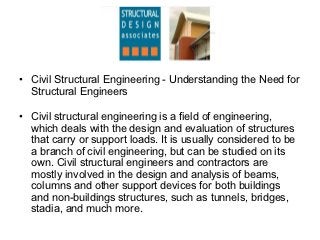 • Civil Structural Engineering - Understanding the Need for
  Structural Engineers

• Civil structural engineering is a field of engineering,
  which deals with the design and evaluation of structures
  that carry or support loads. It is usually considered to be
  a branch of civil engineering, but can be studied on its
  own. Civil structural engineers and contractors are
  mostly involved in the design and analysis of beams,
  columns and other support devices for both buildings
  and non-buildings structures, such as tunnels, bridges,
  stadia, and much more.
 