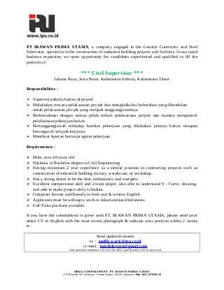 PT IRAWAN PRIMA UTAMA, a company engaged in the General Contractor and Steel
Fabricator, specialize in the construction of industrial building projects and facilities. In our rapid
business expansion, we open opportunity for candidates experienced and qualified to fill the
position of:
*** Civil Supervisor ***
Jakarta Raya, Jawa Barat, Kalimantan Selatan, Kalimantan Timur
Responsibilities :
 Supervisi pekerja harian di proyek
 Melakukan rencana pelaksanaan proyek dan mengkalkulasi kebutuhan yang dibutuhkan
untuk pelaksanaan proyek yang menjadi tanggungjawabnya
 Berkoordinasi dengan semua pihak terkait pelaksanaan proyek dan mampu mengontrol
pelaksanaan pekerjaan harian
 Bertanggungjawab terhadap kualitas pekerjaan yang dilakukan pekerja harian maupun
borongan di wilayah kerjanya
 Membuat laporan harian progress pekerjaan
Requirements :
 Male, max 40 years old
 Diploma or Bachelor degree in Civil Engineering
 Having minimum 2 year experience as a similar position in contracting projects such as
construction of industrial building factory, warehouse, or workshop.
 Has a strong desire to be the best, enthusiastic and energetic
 Excellent interpersonal skill and a team player, also able to understand S - Curve, drawing,
and able to make project daily schedule.
 Computer literate and fluently in both oral & written English
 Applicants must be willing to work in Jakarta/around Indonesia
 Full-Time positions available
If you have the commitment to grow with PT. IRAWAN PRIMA UTAMA, please send your
detail CV in English with the most recent photograph & indicate your position within 2 weeks
to :
Send updated resume
to : taufik.waris@ipu.co.id
cc-mail : kandidat.ipu@gmail.com
Only qualified candidates who meet the above qualifications will be processed
HRD-GA DEPARTMENT - PT. IRAWAN PRIMA UTAMA
Jl. Pahlawan 99 Citeureup – Sentul, Bogor 16810, Indonesia Telp. (021) 87950310
 