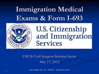 Immigration Medical
    Exams & Form I-693




     USCIS Civil Surgeon Seminar Series
               May 17, 2012
         AILA InfoNet Doc. No. 12051051. (Posted 05/17/12)
1
 