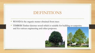 DEFINITIONS
• WOOD-Is the organic matter obtained from trees
• TIMBER-Timber denotes wood which is suitable for building o...