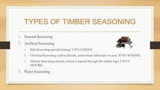 TYPES OF TIMBER SEASONING
1. Natural Seasoning
2. Artificial Seasoning
a. Kiln Seasoning-special heating( 3 TO 12 DAYS)
b....