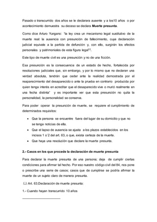 Pasado o transcurrido dos años se le declarara ausente y a los10 años o por
acontecimiento demuestra su deceso se declara Muerte presunta.
Como dice Arturo Yungano: “la ley crea un mecanismo legal sustitutivo de la
muerte real: la ausencia con presunción de fallecimiento, cuya declaración
judicial equivale a la partida de defunción y, con ello, surgirán los efectos
personales y patrimoniales de esta figura legal”2.
Este tipo de muerte civil es una presunción y no de una ficción.
Esa presunción es la consecuencia de un estado de hecho, fortalecida por
resoluciones judiciales que, sin embargo, y por lo mismo que no declaran una
verdad absoluta, tendrán que ceder ante la realidad demostrada por el
reaparecimiento del desaparecido o ante la prueba en contrario producida por
quien tenga interés en acreditar que el desaparecido vive o murió realmente en
una fecha distinta” y es importante ver que esta presunción no quita la
personalidad, la personalidad se conserva.
Para poder operar la presunción de muerte, se requiere el cumplimiento de
determinados requisitos:
 Que la persona se encuentre fuera del lugar de su domicilio y que no
se tenga noticias de ella.
 Que el lapso de ausencia se ajusta a los plazos establecidos en los
incisos 1 o´2 del art. 63, o que, exista certeza de la muerte.
 Que haya una resolución que declare la muerte presunta.
2.- Casos en los que procede la declaración de muerte presunta
Para declarar la muerte presunta de una persona; deja de cumplir ciertas
condiciones para afirmar tal hecho. Por eso nuestro código civil del 84, nos pone
o prescribe una serie de casos; casos que de cumplirse se podría afirmar la
muerte de un sujeto claro de manera presunta.
 Art. 63.Declaración de muerte presunta:
1.- Cuando hayan transcurrido 10 años
 