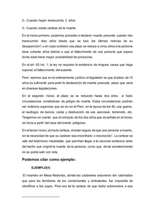 2.- Cuando hayan transcurrido 2 años
3.- Cuando exista certeza de la muerte.
En el inciso primero; podemos proceder a declarar muerte presunta cuando han
transcurrido diez años desde que se tuvo las últimas noticias de su
desaparición3, o en caso contrario ese plazo se reduce a cinco años si la persona
tiene ochenta años debido a que el fallecimiento de una persona que supera
dicha edad tiene mayor probabilidad de producirse.
En el art. 63 inc. 1, la ley no requiere la existencia de ninguna causa que haga
suponer el fallecimiento del ausente.
Pero veamos que en el ordenamiento jurídico el legislador ve que el plazo de 10
años es suficiente para pedir la declaración de muerte presunta, plazo que varía
en diversas legislaciones.
En el segundo inciso; el plazo se ve reducido hasta dos años si hubo
circunstancias constitutivas de peligro de muerte. Estas circunstancias podrían
ser violencia supervisa que se vio en el Perú en la época de los 80, una guerra,
el naufragio de barcos, caída y destrucción de una aeronave, terremoto, etc.
Tengamos en cuenta que el cómputo de los dos años que se señala en el inciso,
se inicia a partir del cese del evento peligroso.
En el tercer inciso; prima la certeza, el estar seguro de que una persona a muerto,
sin la necesidad de que su cadáver sea encontrado o reconocido”. La certeza se
vale del testimonio indubitable, que permitan llegar a la nacional evidencia tanto
del hecho que originó la muerte de la persona, como que, de tal acontecimiento
no se podía salir con vida.
Podemos citar como ejemplo:
EJEMPLO(1)
El incendio en Mesa Redonda, donde los cadáveres estuvieron tan calcinados
que para los familiares de los comerciantes y ambulantes fue imposible de
identificar a los suyos. Pero era tal la certeza de que nadie sobreviviera a ese
 