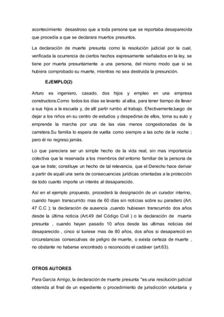 acontecimiento desastroso que a toda persona que se reportaba desaparecida
que procedía a que se declarara muertos presuntos.
La declaración de muerte presunta como la resolución judicial por la cual,
verificada la ocurrencia de ciertos hechos expresamente señalados en la ley, se
tiene por muerta presuntamente a una persona, del mismo modo que si se
hubiera comprobado su muerte, mientras no sea destruida la presunción.
EJEMPLO(2)
Arturo es ingeniero, casado, dos hijos y empleo en una empresa
constructora.Como todos los días se levanto al alba, para tener tiempo de llevar
a sus hijos a la escuela y, de allí partir rumbo al trabajo. Efectivamente,luego de
dejar a los niños en su centro de estudios y despedirse de ellos, toma su auto y
emprende la marcha por una de las vías menos congestionadas de la
carretera.Su familia lo espera de vuelta como siempre a las ocho de la noche ;
pero él no regreso jamás.
Lo que pareciera ser un simple hecho de la vida real, sin mas importancia
colectiva que la reservada a los miembros del entorno familiar de la persona de
que se trate; constituye un hecho de tal relevancia, que el Derecho hace derivar
a partir de aquél una serie de consecuencias jurídicas orientadas a la protección
de todo cuanto importe un interés al desaparecido.
Así en el ejemplo propuesto, procederá la designación de un curador interino,
cuando hayan transcurrido mas de 60 días sin noticias sobre su paradero (Art.
47 C.C ); la declaración de ausencia ,cuando hubiesen transcurrido dos años
desde la última noticia (Art.49 del Código Civil ) o la declaración de muerte
presunta , cuando hayan pasado 10 años desde las ultimas noticias del
desaparecido , cinco si tuviese mas de 80 años, dos años si desapareció en
circunstancias consecutivas de peligro de muerte, o exista certeza de muerte ,
no obstante no haberse encontrado o reconocido el cadáver (art.63).
OTROS AUTORES
Para García Amigo, la declaración de muerte presunta "es una resolución judicial
obtenida al final de un expediente o procedimiento de jurisdicción voluntaria y
 
