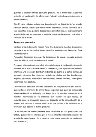 que crea la situación jurídica de muerte presunta -no la muerte real". Albaladejo
entiende por declaración de fallecimiento, "al auto judicial que reputa muerto a
un desaparecido".
Diez Pi cazo y Gullón señalan que la declaración de fallecimiento "es aquella
situación jurídica, creada por medio de una resolución judicial, por virtud de la
cual se califica a una persona desaparecida como fallecida, se expresa la fecha
a partir de la cual se considera ocurrida la muerte de la persona, y se abre la
sucesión de la misma
Respecto a sus efectos
Idénticos a los de la muerte natural. Pone fin a la persona. Apertura la sucesión:
transmite a los sucesores los bienes, derechos y obligaciones (herencia). Pone
fin al matrimonio.
Femández Sessarego dice que "la declaración de muerte presunta produce
todos los efectos jurídicos de la muerte natural”
En cuanto al aspecto patrimonial el principal efecto de la declaración de muerte
presunta es la apertura de la sucesión, aunque algunas legislaciones prefieren
referirse a una "posesión definitiva" de bienes. En cuanto a la esfera familiar, es
necesario destacar las diferentes soluciones dadas por las legislaciones
respecto del vínculo matrimonial del declarado muerto presunto, como podrá
observarse más adelante.
La declaración de muerte presunta se sustenta en una presunción "juris tantum",
que puede ser enervada. En primer lugar, es posible que quien se consideraba
muerto no lo esté en realidad y que, luego de la declaración, reaparezca o dé
muestras inequívocas de su existencia (aun estando en lugar lejano). En
segundo lugar, la presunción puede ser destruida por la comprobación de la
muerte real, sea en la misma fecha o en una distinta a la señalada en la
resolución que declara la muerte presunta.
La declaración de muerte presunta está sustentada en una presunción iuris
tantum, que puede ser enervada por el reconocimiento de existencia cuando se
acredita la supervivencia de la persona cuya muerte presunta fue declarada.
(art. 67 del C.C.)
 
