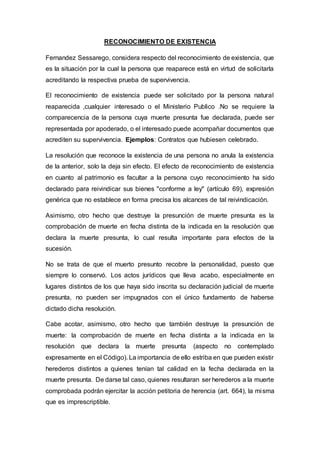 RECONOCIMIENTO DE EXISTENCIA
Fernandez Sessarego, considera respecto del reconocimiento de existencia, que
es la situación por la cual la persona que reaparece está en virtud de solicitarla
acreditando la respectiva prueba de supervivencia.
El reconocimiento de existencia puede ser solicitado por la persona natural
reaparecida ,cualquier interesado o el Ministerio Publico .No se requiere la
comparecencia de la persona cuya muerte presunta fue declarada, puede ser
representada por apoderado, o el interesado puede acompañar documentos que
acrediten su supervivencia. Ejemplos: Contratos que hubiesen celebrado.
La resolución que reconoce la existencia de una persona no anula la existencia
de la anterior, solo la deja sin efecto. El efecto de reconocimiento de existencia
en cuanto al patrimonio es facultar a la persona cuyo reconocimiento ha sido
declarado para reivindicar sus bienes "conforme a ley" (artículo 69), expresión
genérica que no establece en forma precisa los alcances de tal reivindicación.
Asimismo, otro hecho que destruye la presunción de muerte presunta es la
comprobación de muerte en fecha distinta de la indicada en la resolución que
declara la muerte presunta, lo cual resulta importante para efectos de la
sucesión.
No se trata de que el muerto presunto recobre la personalidad, puesto que
siempre lo conservó. Los actos jurídicos que lleva acabo, especialmente en
lugares distintos de los que haya sido inscrita su declaración judicial de muerte
presunta, no pueden ser impugnados con el único fundamento de haberse
dictado dicha resolución.
Cabe acotar, asimismo, otro hecho que también destruye la presunción de
muerte: la comprobación de muerte en fecha distinta a la indicada en la
resolución que declara la muerte presunta (aspecto no contemplado
expresamente en el Código). La importancia de ello estriba en que pueden existir
herederos distintos a quienes tenían tal calidad en la fecha declarada en la
muerte presunta. De darse tal caso, quienes resultaran ser herederos a la muerte
comprobada podrán ejercitar la acción petitoria de herencia (art. 664), la misma
que es imprescriptible.
 