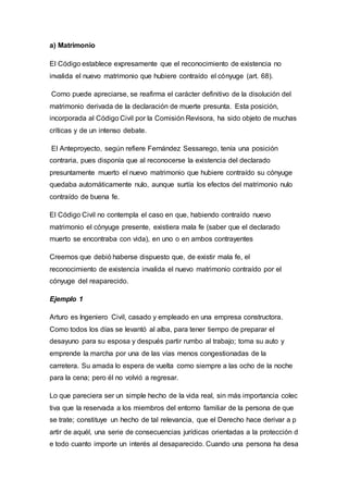 a) Matrimonio
El Código establece expresamente que el reconocimiento de existencia no
invalida el nuevo matrimonio que hubiere contraído el cónyuge (art. 68).
Como puede apreciarse, se reafirma el carácter definitivo de la disolución del
matrimonio derivada de la declaración de muerte presunta. Esta posición,
incorporada al Código Civil por la Comisión Revisora, ha sido objeto de muchas
críticas y de un intenso debate.
El Anteproyecto, según refiere Fernández Sessarego, tenía una posición
contraria, pues disponía que al reconocerse la existencia del declarado
presuntamente muerto el nuevo matrimonio que hubiere contraído su cónyuge
quedaba automáticamente nulo, aunque surtía los efectos del matrimonio nulo
contraído de buena fe.
El Código Civil no contempla el caso en que, habiendo contraído nuevo
matrimonio el cónyuge presente, existiera mala fe (saber que el declarado
muerto se encontraba con vida), en uno o en ambos contrayentes
Creemos que debió haberse dispuesto que, de existir mala fe, el
reconocimiento de existencia invalida el nuevo matrimonio contraído por el
cónyuge del reaparecido.
Ejemplo 1
Arturo es Ingeniero Civil, casado y empleado en una empresa constructora.
Como todos los días se levantó al alba, para tener tiempo de preparar el
desayuno para su esposa y después partir rumbo al trabajo; toma su auto y
emprende la marcha por una de las vías menos congestionadas de la
carretera. Su amada lo espera de vuelta como siempre a las ocho de la noche
para la cena; pero él no volvió a regresar.
Lo que pareciera ser un simple hecho de la vida real, sin más importancia colec
tiva que la reservada a los miembros del entorno familiar de la persona de que
se trate; constituye un hecho de tal relevancia, que el Derecho hace derivar a p
artir de aquél, una serie de consecuencias jurídicas orientadas a la protección d
e todo cuanto importe un interés al desaparecido. Cuando una persona ha desa
 