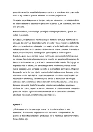 parecido, no existe seguridad alguna en cuanto a si estará con vida o no; en la
duda la ley provee a que sus intereses no se vean perjudicados.
Si aquella se prolongase en el tiempo, cualquier interesado o el Ministerio Públi
co podrán solicitar la declaración judicial de ausencia o, en su defecto, la de mu
erte presunta.
Puede acontecer, sin embargo, y siempre en el ejemplo anterior, que un día
Arturo reaparezca.
El Código Civil peruano se ha inclinado por mantener el nuevo matrimonio del
cónyuge de quien fue declarado muerto presunto y luego reaparece solicitando
el reconocimiento de su existencia, que sanciona la disolución del matrimonio
del desaparecido cuando mediara declaración de muerte presunta. Llamados a
tomar posición respecto a esta opción, parece justa la asumida por el
legislador, pues quien contrajo nuevo matrimonio precisamente lo hizo porque
su cónyuge fue declarado presuntamente muerto, en atención al transcurso del
tiempo o a circunstancias que hicieron presumir el fallecimiento. El cónyuge no
esperaba más el retorno, por ello contrajo nuevo matrimonio; menos aún el
nuevo esposo(a), que tampoco esperaba la eventualidad del regreso. Disponer
lo opuesto, sería del todo injusto y perjudicaría inevitablemente la nueva unión;
atentando contra toda lógica, pretender preservar un matrimonio (de quien se
reconoce su existencia), valiéndose para ello de la destrucción de otro (del
celebrado con posterioridad a la declaración de muerte presunta). Ahora bien,
tampoco es posible desdeñar aquellas posiciones orientadas a soluciones
distintas por cuanto, equivocadas o no, resuelven el problema desde una óptica
particular; hacerlo significaría desconocer que en el Derecho las verdades
absolutas no existen, sino tan solo aproximaciones.
Ejemplo 2
¿Qué sucede si la persona cuya muerte ha sido declarada no lo está
realmente? Estos casos se presentan con frecuencia con oportunidad de
guerras o de ciertas catástrofes producidas por la naturaleza como maremotos,
tempestades, etc.
 