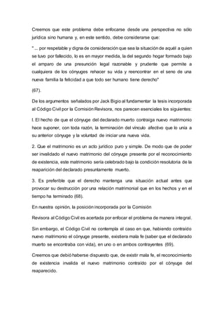Creemos que este problema debe enfocarse desde una perspectiva no sólo
jurídica sino humana y, en este sentido, debe considerarse que:
" ... por respetable y digna de consideración que sea la situación de aquél a quien
se tuvo por fallecido, lo es en mayor medida, la del segundo hogar formado bajo
el amparo de una presunción legal razonable y prudente que permite a
cualquiera de los cónyuges rehacer su vida y reencontrar en el seno de una
nueva familia la felicidad a que todo ser humano tiene derecho"
(67).
De los argumentos señalados por Jack Bigio al fundamentar la tesis incorporada
al Código Civil por la Comisión Revisora, nos parecen esenciales los siguientes:
l. El hecho de que el cónyuge del declarado muerto contraiga nuevo matrimonio
hace suponer, con toda razón, la terminación del vínculo afectivo que lo unía a
su anterior cónyuge y la voluntad de iniciar una nueva vida.
2. Que el matrimonio es un acto jurídico puro y simple. De modo que de poder
ser invalidado el nuevo matrimonio del cónyuge presente por el reconocimiento
de existencia, este matrimonio sería celebrado bajo la condición resolutoria de la
reaparición del declarado presuntamente muerto.
3. Es preferible que el derecho mantenga una situación actual antes que
provocar su destrucción por una relación matrimonial que en los hechos y en el
tiempo ha terminado (68).
En nuestra opinión, la posición incorporada por la Comisión
Revisora al Código Civil es acertada por enfocar el problema de manera integral.
Sin embargo, el Código Civil no contempla el caso en que, habiendo contraído
nuevo matrimonio el cónyuge presente, existiera mala fe (saber que el declarado
muerto se encontraba con vida), en uno o en ambos contrayentes (69).
Creemos que debió haberse dispuesto que, de existir mala fe, el reconocimiento
de existencia invalida el nuevo matrimonio contraído por el cónyuge del
reaparecido.
 