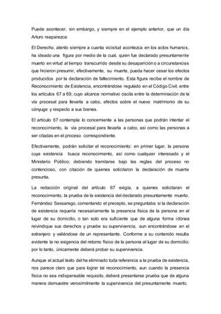 Puede acontecer, sin embargo, y siempre en el ejemplo anterior, que un día
Arturo reaparezca:
El Derecho, atento siempre a cuanta vicisitud acontezca en los actos humanos,
ha ideado una figura por medio de la cual, quien fue declarado presuntamente
muerto en virtud al tiempo transcurrido desde su desaparicióno a circunstancias
que hicieron presumir, efectivamente, su muerte, pueda hacer cesar los efectos
producidos por la declaración de fallecimiento. Esta figura recibe el nombre de
Reconocimiento de Existencia, encontrándose regulado en el Código Civil, entre
los artículos 67 a 69; cuyo alcance normativo oscila entre la determinación de la
vía procesal para llevarla a cabo, efectos sobre el nuevo matrimonio de su
cónyuge y respecto a sus bienes.
El artículo 67 contempla lo concerniente a las personas que podrán intentar el
reconocimiento, la vía procesal para lIevarla a cabo, así como las personas a
ser citadas en el proceso correspondiente.
Efectivamente, podrán solicitar el reconocimiento: en primer lugar, la persona
cuya existencia busca reconocimiento, así como cualquier interesado y el
Ministerio Público; debiendo tramitarse bajo las reglas del proceso no
contencioso, con citación de quienes solicitaron la declaración de muerte
presunta.
La redacción original del artículo 67 exigía, a quienes solicitaran el
reconocimiento, la prueba de la existencia del declarado presuntamente muerto.
Fernández Sessarego, comentando el precepto, se preguntaba si la declaración
de existencia requería necesariamente la presencia física de la persona en el
lugar de su domicilio, o tan solo era suficiente que de alguna forma idónea
reivindique sus derechos y pruebe su supervivencia, aun encontrándose en el
extranjero y valiéndose de un representante. Conforme a su contenido resulta
evidente la no exigencia del retorno físico de la persona al lugar de su domicilio;
por lo tanto, únicamente deberá probar su supervivencia.
Aunque el actual texto del ha eliminado toda referencia a la prueba de existencia,
nos parece claro que para lograr tal reconocimiento, aun cuando la presencia
física no sea indispensable requisito, deberá presentarse prueba que de alguna
manera demuestre verosímilmente la supervivencia del presuntamente muerto.
 