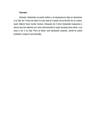 Ejemplo :
Ejemplo: Sebastián es padre soltero y al desaparecer deja en abandono
a su hija de 7 años de edad, la cual está al cuidado de la familia de su madre,
quien falleció hace mucho tiempo. Después de 3 años Sebastián reaparece y
aduce que fue retenido por unos desconocidos y logró escapar para volver a su
casa a ver a su hija. Pero al haber sido declarado ausente, perdió la patria
potestad y exige le sea devuelta.
 