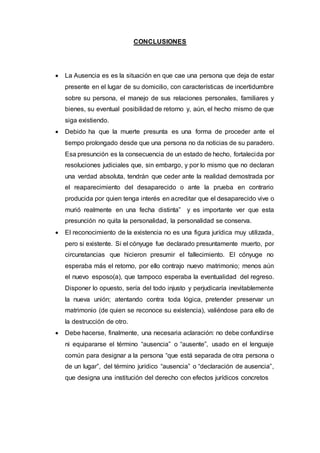 CONCLUSIONES
 La Ausencia es es la situación en que cae una persona que deja de estar
presente en el lugar de su domicilio, con características de incertidumbre
sobre su persona, el manejo de sus relaciones personales, familiares y
bienes, su eventual posibilidad de retorno y, aún, el hecho mismo de que
siga existiendo.
 Debido ha que la muerte presunta es una forma de proceder ante el
tiempo prolongado desde que una persona no da noticias de su paradero.
Esa presunción es la consecuencia de un estado de hecho, fortalecida por
resoluciones judiciales que, sin embargo, y por lo mismo que no declaran
una verdad absoluta, tendrán que ceder ante la realidad demostrada por
el reaparecimiento del desaparecido o ante la prueba en contrario
producida por quien tenga interés en acreditar que el desaparecido vive o
murió realmente en una fecha distinta” y es importante ver que esta
presunción no quita la personalidad, la personalidad se conserva.
 El reconocimiento de la existencia no es una figura jurídica muy utilizada,
pero si existente. Si el cónyuge fue declarado presuntamente muerto, por
circunstancias que hicieron presumir el fallecimiento. El cónyuge no
esperaba más el retorno, por ello contrajo nuevo matrimonio; menos aún
el nuevo esposo(a), que tampoco esperaba la eventualidad del regreso.
Disponer lo opuesto, sería del todo injusto y perjudicaría inevitablemente
la nueva unión; atentando contra toda lógica, pretender preservar un
matrimonio (de quien se reconoce su existencia), valiéndose para ello de
la destrucción de otro.
 Debe hacerse, finalmente, una necesaria aclaración: no debe confundirse
ni equipararse el término “ausencia” o “ausente”, usado en el lenguaje
común para designar a la persona “que está separada de otra persona o
de un lugar”, del término jurídico “ausencia” o “declaración de ausencia”,
que designa una institución del derecho con efectos jurídicos concretos
 
