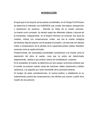 INTRODUCCIÓN
Al igual que en la mayoría de los países occidentales, en el Código Civil Peruano
se determina lo referente a la AUSENCIA que cumple dos etapas: desaparición
y declaración de ausencia . Además se habla de la muerte presunta.
La muerte como concepto, ha variado según las diferentes culturas y épocas de
la humanidad. Antiguamente, en el Imperio Romano se conocían dos tipos de
muertes, ambas con consecuencias civiles; una era la muerte biológica
(el individuo deja de respirar y se le paraliza el corazón), y la otra solo con efectos
civiles a consecuencia de la pérdida de la capacidad jurídica (status libertatis)
conocida como la capitis diminutio.
Posteriormente, las sociedades occidentales consideraron a la muerte como la
separación del alma al cuerpo, cosa que no podía ser determinada
objetivamente, debido a que el alma carece de manifestación corpórea.
En la actualidad, la muerte se determina por dos causas, la primera sostiene que
la muerte se produce cuando cesan las funciones vitales (respiración y latidos
cardiacos), y la segunda por cese irreversible de la actividad cerebral.
Al margen de estas consideraciones, la ciencia jurídica a establecido en su
ordenamiento positivo las consecuencias y los efectos que ocurren a partir de la
muerte de una persona
 