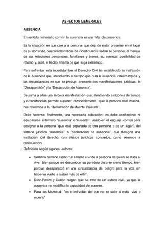 ASPECTOS GENERALES
AUSENCIA
En sentido material o común la ausencia es una falta de presencia.
Es la situación en que cae una persona que deja de estar presente en el lugar
de su domicilio, con características de incertidumbre sobre su persona, el manejo
de sus relaciones personales, familiares y bienes, su eventual posibilidad de
retorno y, aún, el hecho mismo de que siga existiendo.
Para enfrentar esta incertidumbre el Derecho Civil ha establecido la institución
de la Ausencia que, atendiendo al tiempo que dura la ausencia ininterrumpida y
las circunstancias en que se produjo, presenta dos manifestaciones jurídicas: la
“Desaparición” y la “Declaración de Ausencia”.
Se suma a ellas una tercera manifestación que, atendiendo a razones de tiempo
y circunstancias permite suponer, razonablemente, que la persona está muerta,
nos referimos a la “Declaración de Muerte Presunta”.
Debe hacerse, finalmente, una necesaria aclaración: no debe confundirse ni
equipararse el término “ausencia” o “ausente”, usado en el lenguaje común para
designar a la persona “que está separada de otra persona o de un lugar”, del
término jurídico “ausencia” o “declaración de ausencia”, que designa una
institución del derecho con efectos jurídicos concretos, como veremos a
continuación.
Definición según algunos autores:
 Serrano Serrano como "un estado civil de la persona de quien se duda si
vive, bien porque se desconoce su paradero durante cierto tiempo, bien
porque desapareció en una circunstancia de peligro para la vida sin
haberse vuelto a saber más de ella".
 Diez-Picazo y Gullón niegan que se trate de un estado civil, ya que la
ausencia no modifica la capacidad del ausente.
 Para los Mazeaud, "es el individuo del que no se sabe si está vivo o
muerto”
 