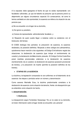 A lo expuesto debe agregarse el hecho de que no exista representante con
facultades suficientes, ya que de haberlo se presume que la persona previó su
alejamiento por alguna circunstancia especial. En consecuencia, tal como lo
hemos señalado en otra oportunidad, la ausencia se refiere a la situación de una
persona que:
a) No se encuentra en el lugar de su domicilio,
b) Se ignora su paradero,
e) Carece de representante suficientemente facultado; y
d) Respecto de quien puede llegar a dudarse sobre su existencia con el
transcurso del tiempo.
El CODE distingue tres períodos: la presunción de ausencia, la ausencia
declarada y la posesión definitiva. Respecto a otros códigos de Latinoamérica,
quisiéramos hacer mención a los siguientes: el Código Civil boliviano regula dos
situaciones: la declaración de ausencia (que incluye el nombramiento de
curador) y la declaración de fallecimiento presunto. El Código Civil de Costa Rica
prevé medidas provisionales anteriores a la declaración de ausencia
(nombramiento de un curador), la declaración de ausencia (posesión provisional
de bienes), y la presunción de muerte (permite la posesión definitiva de los
bienes).
 ETAPAS DE LA AUSENCIA
La doctrina y la legislación comparada no son uniformes en el tratamiento de la
ausencia: las etapas o períodos varían en número y denominación
Como asevera Marinella Essu, la doctrina predominante considera a la
declaración de ausencia como situación de derecho, frente a la desaparición que
es entendida como situación de hecho.
1. DESAPARICIÓN:
1.1Definición.
La desaparición según Fernández Sessarego: “Es un no estar en su domicilio,
sin tener información sobre el lugar donde se encuentra una persona”
 