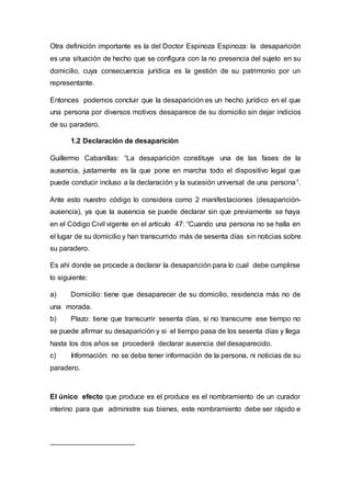 Otra definición importante es la del Doctor Espinoza Espinoza: la desaparición
es una situación de hecho que se configura con la no presencia del sujeto en su
domicilio, cuya consecuencia jurídica es la gestión de su patrimonio por un
representante.
Entonces podemos concluir que la desaparición es un hecho jurídico en el que
una persona por diversos motivos desaparece de su domicilio sin dejar indicios
de su paradero.
1.2 Declaración de desaparición
Guillermo Cabanillas: “La desaparición constituye una de las fases de la
ausencia, justamente es la que pone en marcha todo el dispositivo legal que
puede conducir incluso a la declaración y la sucesión universal de una persona1.
Ante esto nuestro código lo considera como 2 manifestaciones (desaparición-
ausencia), ya que la ausencia se puede declarar sin que previamente se haya
en el Código Civil vigente en el articulo 47: “Cuando una persona no se halla en
el lugar de su domicilio y han transcurrido más de sesenta días sin noticias sobre
su paradero.
Es ahí donde se procede a declarar la desaparición para lo cual debe cumplirse
lo siguiente:
a) Domicilio: tiene que desaparecer de su domicilio, residencia más no de
una morada.
b) Plazo: tiene que transcurrir sesenta días, si no transcurre ese tiempo no
se puede afirmar su desaparición y si el tiempo pasa de los sesenta días y llega
hasta los dos años se procederá declarar ausencia del desaparecido.
c) Información: no se debe tener información de la persona, ni noticias de su
paradero.
El único efecto que produce es el produce es el nombramiento de un curador
interino para que administre sus bienes, este nombramiento debe ser rápido e
 