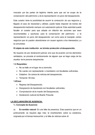 invocado por las partes de legitimo interés para que así se ocupe de la
conservación del patrimonio y de la representación en juicio del desaparecido.
Este curador tiene la posibilidad de asumir la conducción de sus negocios y,
llegado el caso de necesidad y utilidad, puede hasta disponer de bienes del
desaparecido mediando siempre con autorización judicial. Esta autoridad puede
facultar al curador para que adopte sin dilación las acciones que sean
recomendables y oportunas para la conservación del patrimonio y la
representación en juicio del desaparecido; así como para el manejote ciertos
negocios que no pueden abandonarse sin causar agravio a los interesados y a
la comunidad.
El objeto de esta institución es brindar protección al desaparecido.
No requiere de una declaración judicial, sino que de acuerdo con los elementos
señalados, se procede al nombramiento de alguien que se haga cargo de los
asuntos de la persona desparecida.
1.3 Requisitos:
 No se halla en el lugar de su domicilio.
 No cuenta con representante o mandatario con facultades suficientes.
 Subjetivo: Se carece de noticias del desaparecido.
 Temporal: 60 días.
1.4Cesa:
 Regreso del Desaparecido.
 Designación de Apoderado con facultades suficientes.
 Comprobación de la muerte del Desaparecido.
 Declaración Judicial de Muerte Presunta
LA DECLARACIÓN DE AUSENCIA:
1.- Concepto de Ausencia:
a) En sentido natural: Es una falta de presencia. Esta ausencia que en un
jurídicamente se requiere algo más: la incertidumbre sobre su existencia,
originada por el tiempo transcurrido y la falta de noticias sobre él.
 