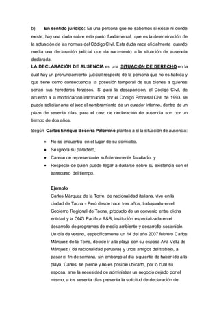 b) En sentido jurídico: Es una persona que no sabemos si existe ni donde
existe; hay una duda sobre este punto fundamental, que es la determinación de
la actuación de las normas del CódigoCivil. Esta duda nace oficialmente cuando
media una declaración judicial que da nacimiento a la situación de ausencia
declarada.
LA DECLARACIÓN DE AUSENCIA es una SITUACIÓN DE DERECHO en la
cual hay un pronunciamiento judicial respecto de la persona que no es habida y
que tiene como consecuencia la posesión temporal de sus bienes a quienes
serían sus herederos forzosos. Si para la desaparición, el Código Civil, de
acuerdo a la modificación introducida por el Código Procesal Civil de 1993, se
puede solicitar ante el juez el nombramiento de un curador interino, dentro de un
plazo de sesenta días, para el caso de declaración de ausencia son por un
tiempo de dos años.
Según Carlos Enrique Becerra Palomino plantea a si la situación de ausencia:
 No se encuentra en el lugar de su domicilio.
 Se ignora su paradero,
 Carece de representante suficientemente facultado; y
 Respecto de quien puede llegar a dudarse sobre su existencia con el
transcurso del tiempo.
Ejemplo
Carlos Márquez de la Torre, de nacionalidad italiana, vive en la
ciudad de Tacna - Perú desde hace tres años, trabajando en el
Gobierno Regional de Tacna, producto de un convenio entre dicha
entidad y la ONG Pacifica A&B, institución especializada en el
desarrollo de programas de medio ambiente y desarrollo sostenible.
Un día de verano, específicamente un 14 del año 2007 febrero Carlos
Márquez de la Torre, decide ir a la playa con su esposa Ana Veliz de
Márquez ( de nacionalidad peruana) y unos amigos del trabajo, a
pasar el fin de semana, sin embargo al día siguiente de haber ido a la
playa, Carlos, se pierde y no es posible ubicarlo, por lo cual su
esposa, ante la necesidad de administrar un negocio dejado por el
mismo, a los sesenta días presenta la solicitud de declaración de
 