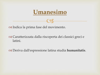 
 Indica la prima fase del movimento.
 Caratterizzata dalla riscoperta dei classici greci e
latini.
 Deriva dall'espressione latina studia humanitatis.
Umanesimo
 