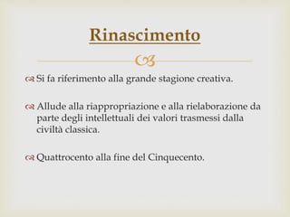 
 Si fa riferimento alla grande stagione creativa.
 Allude alla riappropriazione e alla rielaborazione da
parte degli intellettuali dei valori trasmessi dalla
civiltà classica.
 Quattrocento alla fine del Cinquecento.
Rinascimento
 