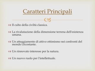 
 Il culto della civiltà classica.
 La rivalutazione della dimensione terrena dell'esistenza
umana.
 Un atteggiamento di attivo ottimismo nei confronti del
mondo circostante.
 Un rinnovato interesse per la natura.
 Un nuovo ruolo per l'intellettuale.
Caratteri Principali
 