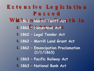 Extensive Legislation Passed Without the South in Congress 1861 – Morrill Tariff Act 1862 – Homestead Act 1862 – Legal Tender Act 1862 – Morrill Land Grant Act 1862 – Emancipation Proclamation   (1/1/1863) 1863 – Pacific Railway Act 1863 – National Bank Act 