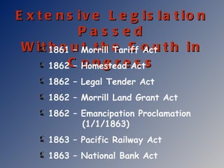 Extensive Legislation Passed Without the South in Congress 1861 – Morrill Tariff Act 1862 – Homestead Act 1862 – Legal Tender Act 1862 – Morrill Land Grant Act 1862 – Emancipation Proclamation   (1/1/1863) 1863 – Pacific Railway Act 1863 – National Bank Act 